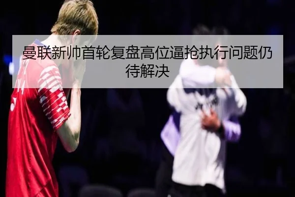 曼联新帅首轮复盘高位逼抢执行问题仍待解决